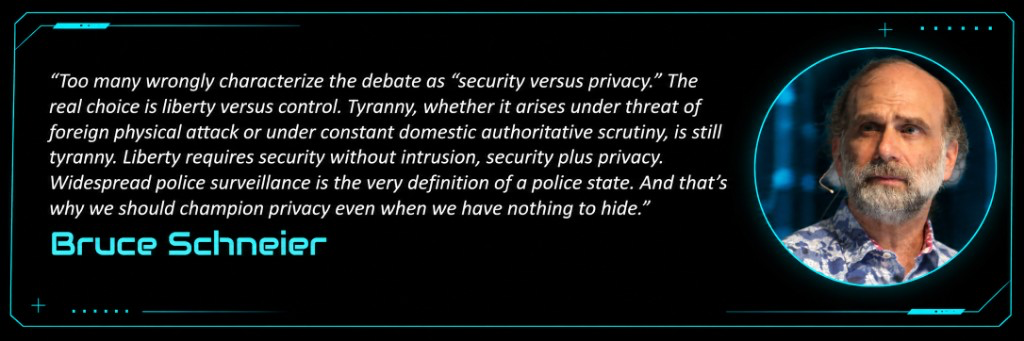“Too many wrongly characterize the debate as “security versus privacy.” The real choice is liberty versus control. Tyranny, whether it arises under threat of foreign physical attack or under constant domestic authoritative scrutiny, is still tyranny. Liberty requires security without intrusion, security plus privacy. Widespread police surveillance is the very definition of a police state. And that’s why we should champion privacy even when we have nothing to hide.” — Bruce Schneier